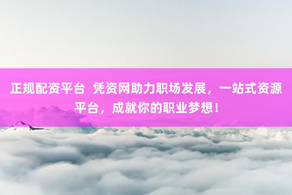 正规配资平台  凭资网助力职场发展，一站式资源平台，成就你的职业梦想！