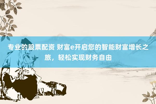 专业的股票配资 财富e开启您的智能财富增长之旅，轻松实现财务自由