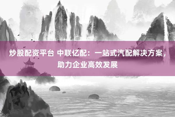 炒股配资平台 中联亿配：一站式汽配解决方案，助力企业高效发展