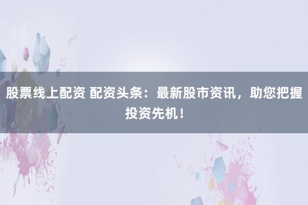 股票线上配资 配资头条：最新股市资讯，助您把握投资先机！