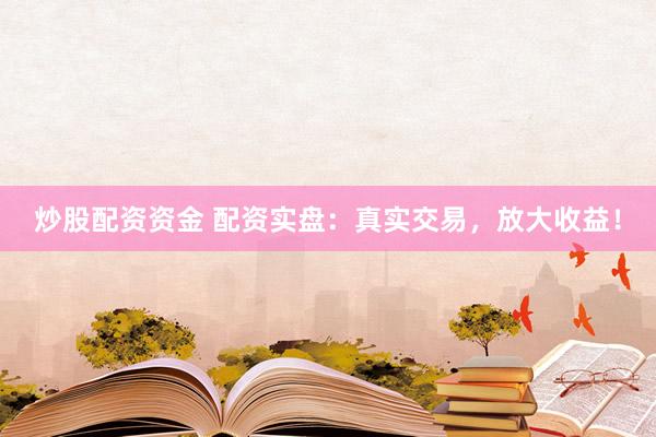 炒股配资资金 配资实盘：真实交易，放大收益！